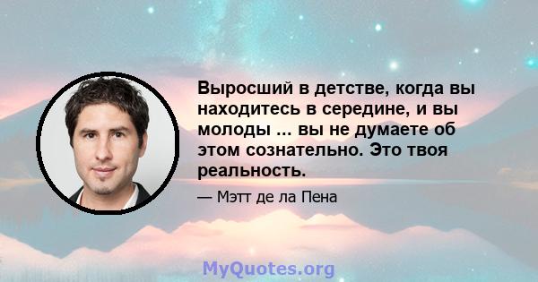 Выросший в детстве, когда вы находитесь в середине, и вы молоды ... вы не думаете об этом сознательно. Это твоя реальность.