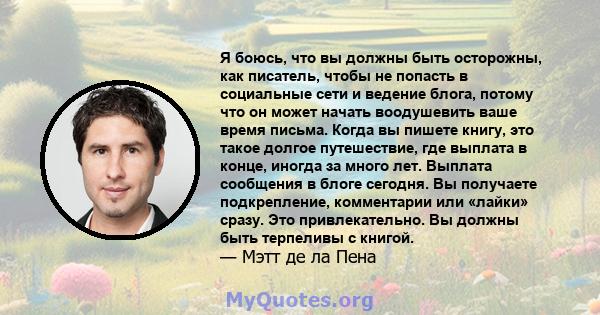 Я боюсь, что вы должны быть осторожны, как писатель, чтобы не попасть в социальные сети и ведение блога, потому что он может начать воодушевить ваше время письма. Когда вы пишете книгу, это такое долгое путешествие, где 