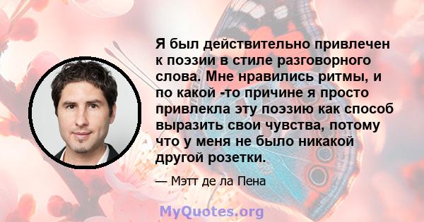 Я был действительно привлечен к поэзии в стиле разговорного слова. Мне нравились ритмы, и по какой -то причине я просто привлекла эту поэзию как способ выразить свои чувства, потому что у меня не было никакой другой