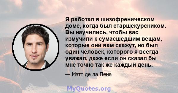 Я работал в шизофреническом доме, когда был старшекурсником. Вы научились, чтобы вас измучили к сумасшедшим вещам, которые они вам скажут, но был один человек, которого я всегда уважал, даже если он сказал бы мне точно