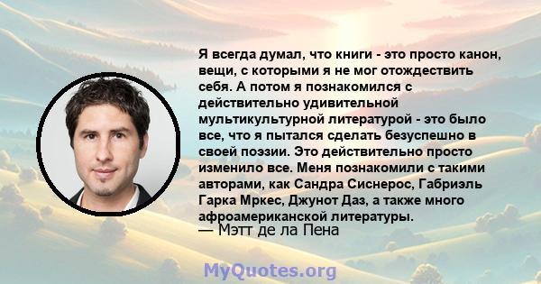 Я всегда думал, что книги - это просто канон, вещи, с которыми я не мог отождествить себя. А потом я познакомился с действительно удивительной мультикультурной литературой - это было все, что я пытался сделать