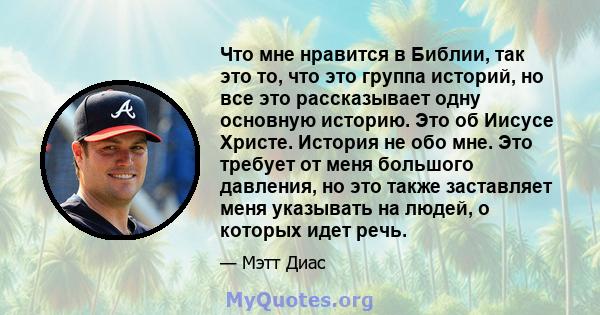 Что мне нравится в Библии, так это то, что это группа историй, но все это рассказывает одну основную историю. Это об Иисусе Христе. История не обо мне. Это требует от меня большого давления, но это также заставляет меня 