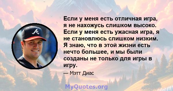 Если у меня есть отличная игра, я не нахожусь слишком высоко. Если у меня есть ужасная игра, я не становлюсь слишком низким. Я знаю, что в этой жизни есть нечто большее, и мы были созданы не только для игры в игру.