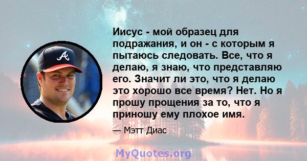 Иисус - мой образец для подражания, и он - с которым я пытаюсь следовать. Все, что я делаю, я знаю, что представляю его. Значит ли это, что я делаю это хорошо все время? Нет. Но я прошу прощения за то, что я приношу ему 