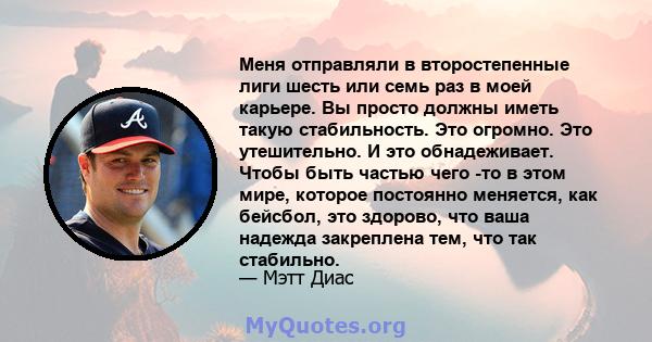 Меня отправляли в второстепенные лиги шесть или семь раз в моей карьере. Вы просто должны иметь такую ​​стабильность. Это огромно. Это утешительно. И это обнадеживает. Чтобы быть частью чего -то в этом мире, которое