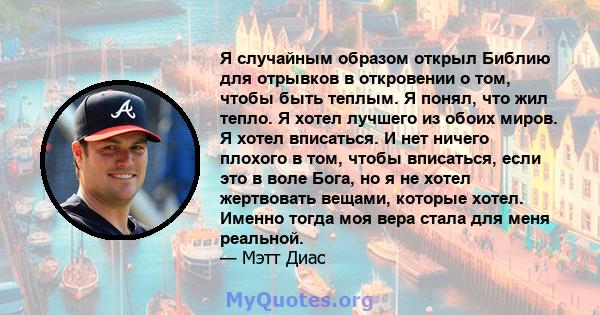 Я случайным образом открыл Библию для отрывков в откровении о том, чтобы быть теплым. Я понял, что жил тепло. Я хотел лучшего из обоих миров. Я хотел вписаться. И нет ничего плохого в том, чтобы вписаться, если это в