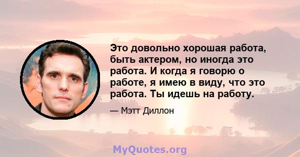 Это довольно хорошая работа, быть актером, но иногда это работа. И когда я говорю о работе, я имею в виду, что это работа. Ты идешь на работу.