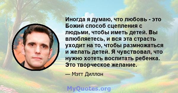 Иногда я думаю, что любовь - это Божий способ сцепления с людьми, чтобы иметь детей. Вы влюбляетесь, и вся эта страсть уходит на то, чтобы размножаться и желать детей. Я чувствовал, что нужно хотеть воспитать ребенка.