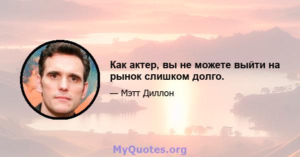 Как актер, вы не можете выйти на рынок слишком долго.