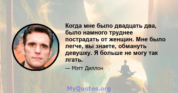 Когда мне было двадцать два, было намного труднее пострадать от женщин. Мне было легче, вы знаете, обмануть девушку. Я больше не могу так лгать.