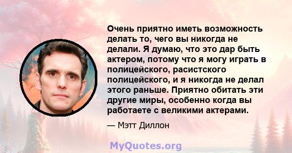 Очень приятно иметь возможность делать то, чего вы никогда не делали. Я думаю, что это дар быть актером, потому что я могу играть в полицейского, расистского полицейского, и я никогда не делал этого раньше. Приятно