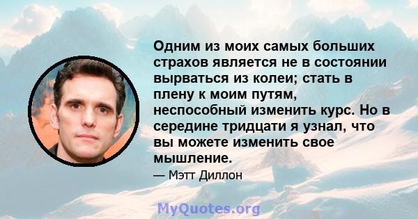 Одним из моих самых больших страхов является не в состоянии вырваться из колеи; стать в плену к моим путям, неспособный изменить курс. Но в середине тридцати я узнал, что вы можете изменить свое мышление.