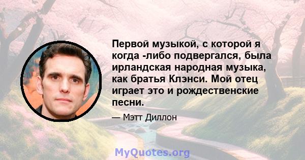 Первой музыкой, с которой я когда -либо подвергался, была ирландская народная музыка, как братья Клэнси. Мой отец играет это и рождественские песни.