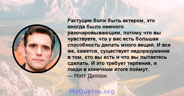 Растущие боли быть актером, это иногда было немного разочаровывающим, потому что вы чувствуете, что у вас есть большая способность делать много вещей. И все же, кажется, существует недоразумение в том, кто вы есть и что 