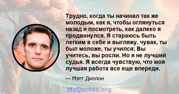 Трудно, когда ты начинал так же молодым, как я, чтобы оглянуться назад и посмотреть, как далеко я продвинулся. Я стараюсь быть легким в себе и выгляжу, чувак, ты был моложе, ты учился; Вы учитесь, вы росли. Но я не