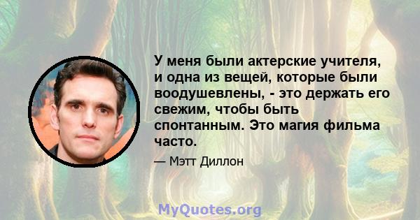 У меня были актерские учителя, и одна из вещей, которые были воодушевлены, - это держать его свежим, чтобы быть спонтанным. Это магия фильма часто.