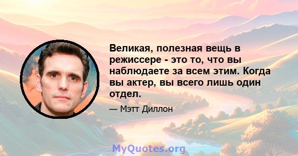 Великая, полезная вещь в режиссере - это то, что вы наблюдаете за всем этим. Когда вы актер, вы всего лишь один отдел.