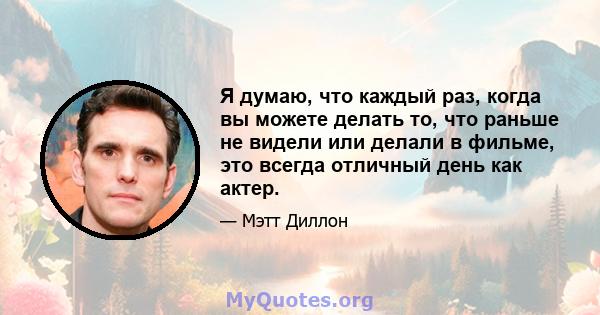 Я думаю, что каждый раз, когда вы можете делать то, что раньше не видели или делали в фильме, это всегда отличный день как актер.