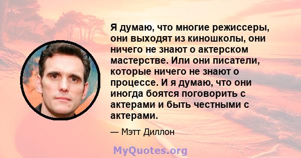 Я думаю, что многие режиссеры, они выходят из киношколы, они ничего не знают о актерском мастерстве. Или они писатели, которые ничего не знают о процессе. И я думаю, что они иногда боятся поговорить с актерами и быть