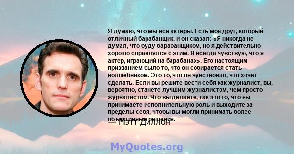 Я думаю, что мы все актеры. Есть мой друг, который отличный барабанщик, и он сказал: «Я никогда не думал, что буду барабанщиком, но я действительно хорошо справлялся с этим. Я всегда чувствую, что я актер, играющий на