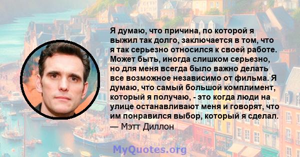 Я думаю, что причина, по которой я выжил так долго, заключается в том, что я так серьезно относился к своей работе. Может быть, иногда слишком серьезно, но для меня всегда было важно делать все возможное независимо от