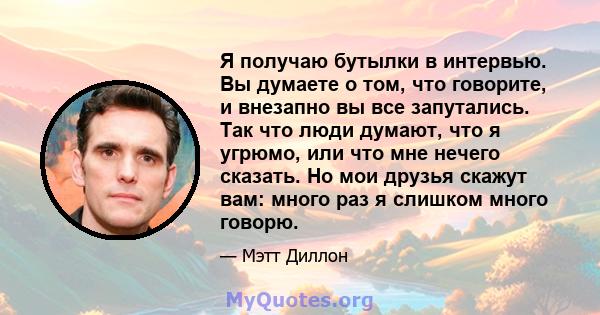 Я получаю бутылки в интервью. Вы думаете о том, что говорите, и внезапно вы все запутались. Так что люди думают, что я угрюмо, или что мне нечего сказать. Но мои друзья скажут вам: много раз я слишком много говорю.