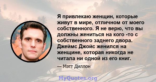 Я привлекаю женщин, которые живут в мире, отличном от моего собственного. Я не верю, что вы должны жениться на кого -то с собственного заднего двора. Джеймс Джойс женился на женщине, которая никогда не читала ни одной