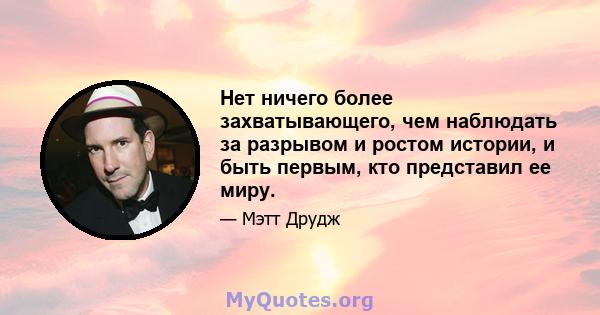 Нет ничего более захватывающего, чем наблюдать за разрывом и ростом истории, и быть первым, кто представил ее миру.