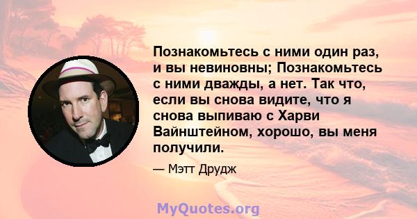 Познакомьтесь с ними один раз, и вы невиновны; Познакомьтесь с ними дважды, а нет. Так что, если вы снова видите, что я снова выпиваю с Харви Вайнштейном, хорошо, вы меня получили.