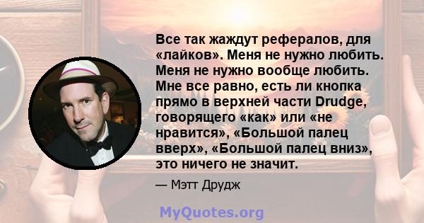 Все так жаждут рефералов, для «лайков». Меня не нужно любить. Меня не нужно вообще любить. Мне все равно, есть ли кнопка прямо в верхней части Drudge, говорящего «как» или «не нравится», «Большой палец вверх», «Большой