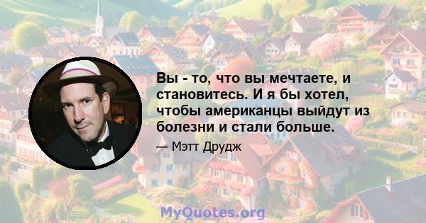 Вы - то, что вы мечтаете, и становитесь. И я бы хотел, чтобы американцы выйдут из болезни и стали больше.