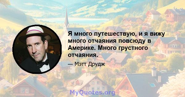 Я много путешествую, и я вижу много отчаяния повсюду в Америке. Много грустного отчаяния.