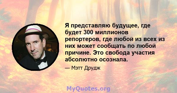 Я представляю будущее, где будет 300 миллионов репортеров, где любой из всех из них может сообщать по любой причине. Это свобода участия абсолютно осознала.