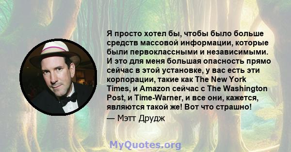 Я просто хотел бы, чтобы было больше средств массовой информации, которые были первоклассными и независимыми. И это для меня большая опасность прямо сейчас в этой установке, у вас есть эти корпорации, такие как The New