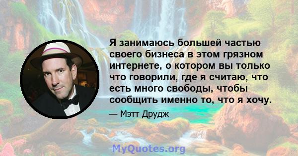 Я занимаюсь большей частью своего бизнеса в этом грязном интернете, о котором вы только что говорили, где я считаю, что есть много свободы, чтобы сообщить именно то, что я хочу.