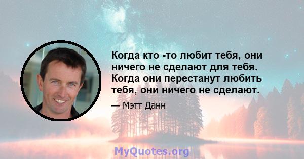 Когда кто -то любит тебя, они ничего не сделают для тебя. Когда они перестанут любить тебя, они ничего не сделают.