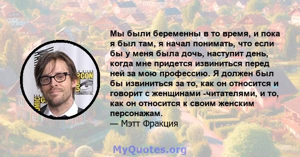 Мы были беременны в то время, и пока я был там, я начал понимать, что если бы у меня была дочь, наступит день, когда мне придется извиниться перед ней за мою профессию. Я должен был бы извиниться за то, как он относится 