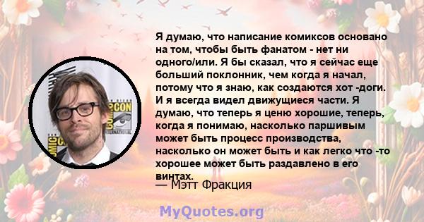 Я думаю, что написание комиксов основано на том, чтобы быть фанатом - нет ни одного/или. Я бы сказал, что я сейчас еще больший поклонник, чем когда я начал, потому что я знаю, как создаются хот -доги. И я всегда видел