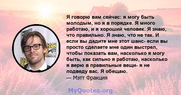 Я говорю вам сейчас: я могу быть молодым, но я в порядке. Я много работаю, и я хороший человек. Я знаю, что правильно. Я знаю, что не так. И если вы дадите мне этот шанс- если вы просто сделаете мне один выстрел, чтобы