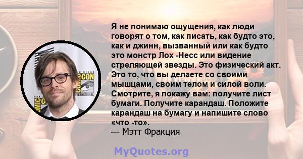 Я не понимаю ощущения, как люди говорят о том, как писать, как будто это, как и джинн, вызванный или как будто это монстр Лох -Несс или видение стреляющей звезды. Это физический акт. Это то, что вы делаете со своими