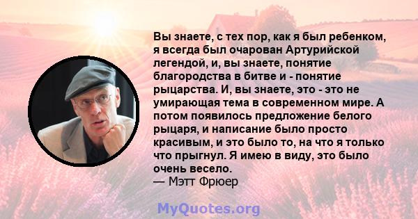 Вы знаете, с тех пор, как я был ребенком, я всегда был очарован Артурийской легендой, и, вы знаете, понятие благородства в битве и - понятие рыцарства. И, вы знаете, это - это не умирающая тема в современном мире. А