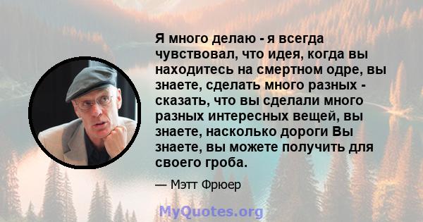 Я много делаю - я всегда чувствовал, что идея, когда вы находитесь на смертном одре, вы знаете, сделать много разных - сказать, что вы сделали много разных интересных вещей, вы знаете, насколько дороги Вы знаете, вы