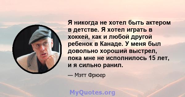 Я никогда не хотел быть актером в детстве. Я хотел играть в хоккей, как и любой другой ребенок в Канаде. У меня был довольно хороший выстрел, пока мне не исполнилось 15 лет, и я сильно ранил.