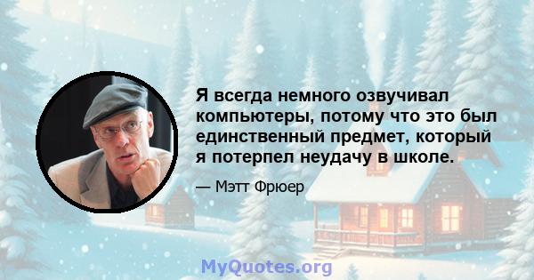 Я всегда немного озвучивал компьютеры, потому что это был единственный предмет, который я потерпел неудачу в школе.