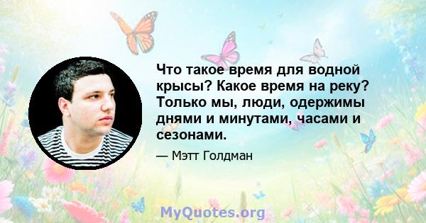 Что такое время для водной крысы? Какое время на реку? Только мы, люди, одержимы днями и минутами, часами и сезонами.