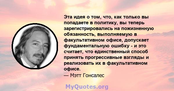 Эта идея о том, что, как только вы попадаете в политику, вы теперь зарегистрировались на пожизненную обязанность, выполняемую в факультативном офисе, допускает фундаментальную ошибку - и это считает, что единственный