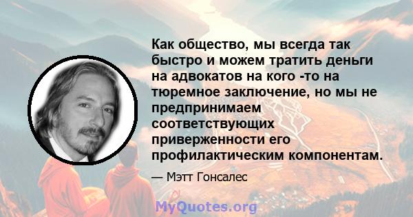 Как общество, мы всегда так быстро и можем тратить деньги на адвокатов на кого -то на тюремное заключение, но мы не предпринимаем соответствующих приверженности его профилактическим компонентам.