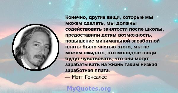 Конечно, другие вещи, которые мы можем сделать, мы должны содействовать занятости после школы, предоставили детям возможность, повышение минимальной заработной платы было частью этого, мы не можем ожидать, что молодые