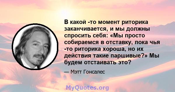 В какой -то момент риторика заканчивается, и мы должны спросить себя: «Мы просто собираемся в отставку, пока чья -то риторика хороша, но их действия такие паршивые?» Мы будем отстаивать это?