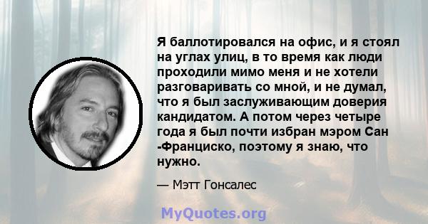 Я баллотировался на офис, и я стоял на углах улиц, в то время как люди проходили мимо меня и не хотели разговаривать со мной, и не думал, что я был заслуживающим доверия кандидатом. А потом через четыре года я был почти 